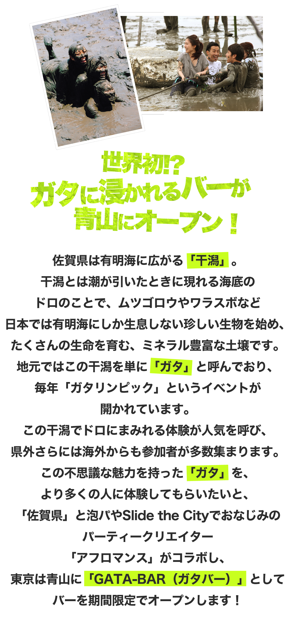 佐賀県は有明海に広がる「干潟」。
干潟とは潮が引いたときに現れる海底のドロのことで、
ムツゴロウやワラスボなど日本では
有明海にしか生息しない珍しい生物を始め、
たくさんの生命を育む、
ミネラル豊富な土壌です。
地元ではこの干潟を単に「ガタ」と呼んでおり、
毎年「ガタリンピック」というイベントが開かれています。
この干潟でドロにまみれる体験が人気を呼び、
県外さらには海外からも参加者が多数集まります。
この不思議な魅力を持った「ガタ」を、
より多くの人に体験してもらいたいと、
「佐賀県」と泡パやSlide the Cityでおなじみの
パーティークリエイター「アフロマンス」がコラボし、
東京は青山に「GATA-BAR（ガタバー）」として
バーを期間限定でオープンします！
